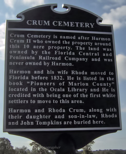 Crum Cemetery is named after Harmon Crum II who owned the property around this 10 acre property. The land was owned by the Florida Central and Peninsula Railroad Company and was never owned by Harmon.

		Harmon and his wife Rhoda moved to Floridan before 1832. He is listed in the book “Pioneers of Marion County” located in the Ocala Library and he is credited with being one of the first white settlers to move to this area.

		Harmon and Rhoda Crum, along with their daughter and son-in-law, Rhoda and John Tompkins are buried here.